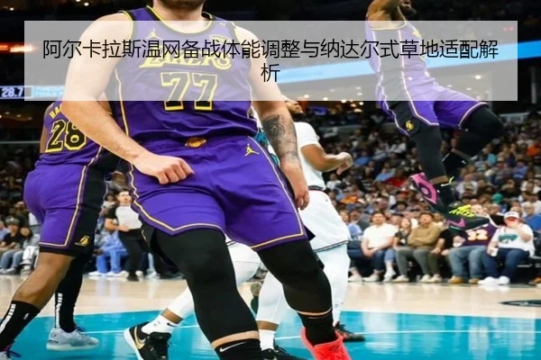 阿尔卡拉斯温网备战体能调整与纳达尔式草地适配解析