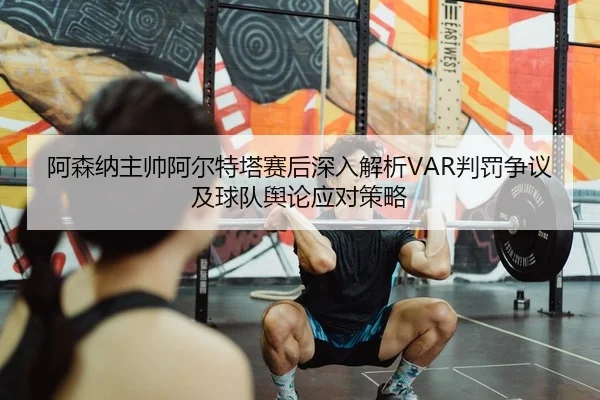 阿森纳主帅阿尔特塔赛后深入解析VAR判罚争议及球队舆论应对策略