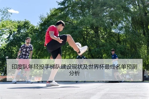印度队年轻投手梯队建设现状及世界杯最终名单预测分析
